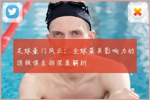 足球豪门风云：全球最具影响力的顶级俱乐部深度解析