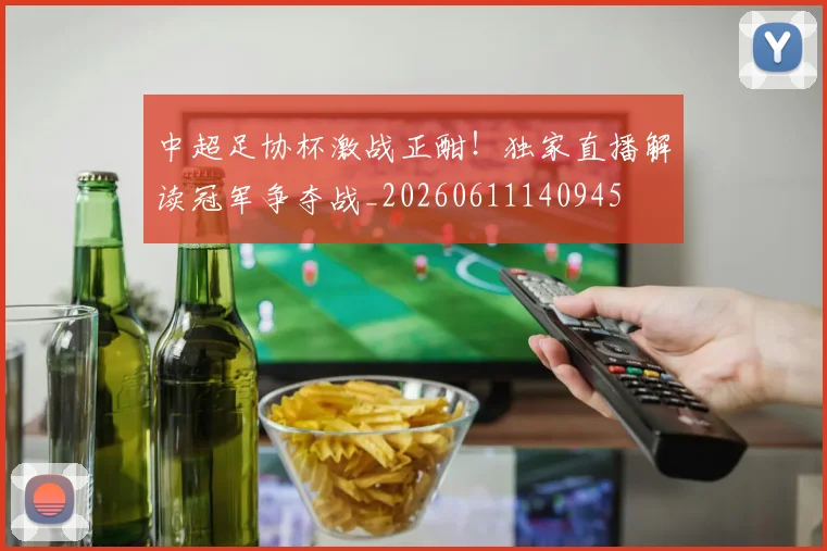中超足协杯激战正酣！独家直播解读冠军争夺战_20260611140945