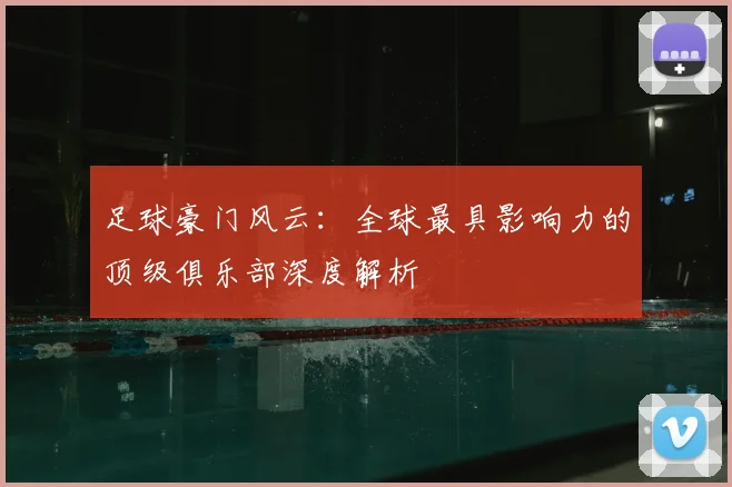 足球豪门风云：全球最具影响力的顶级俱乐部深度解析