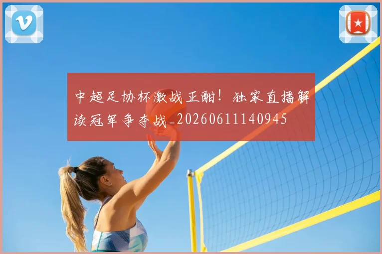 中超足协杯激战正酣！独家直播解读冠军争夺战_20260611140945
